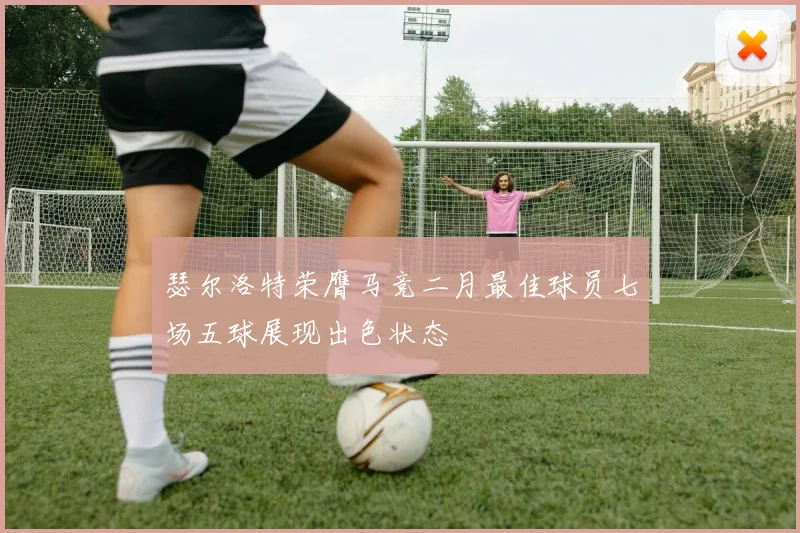 瑟尔洛特荣膺马竞二月最佳球员七场五球展现出色状态