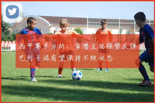 西甲赛季分析：黄潜主场强势反弹巴列卡诺有望保持不败状态