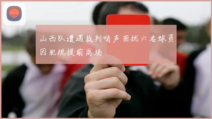 山西队遭遇裁判哨声困扰六名球员因犯规提前离场