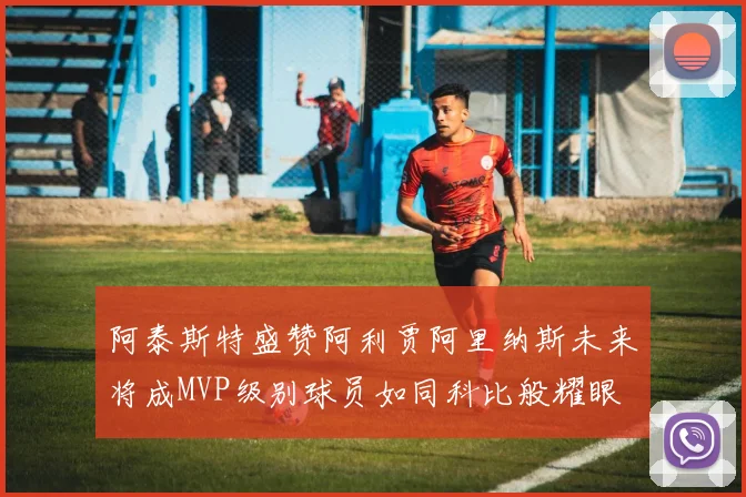 阿泰斯特盛赞阿利贾阿里纳斯未来将成MVP级别球员如同科比般耀眼