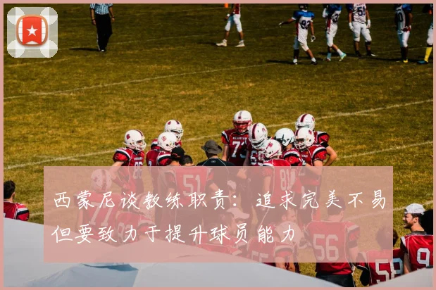 西蒙尼谈教练职责：追求完美不易但要致力于提升球员能力