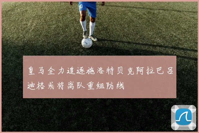 皇马全力追逐施洛特贝克阿拉巴吕迪格或将离队重组防线