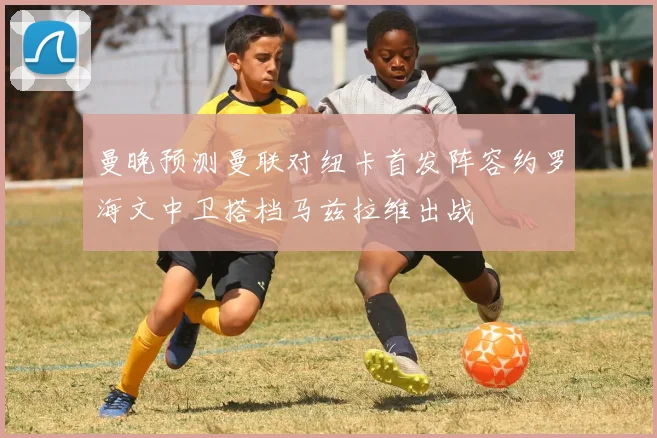 曼晚预测曼联对纽卡首发阵容约罗海文中卫搭档马兹拉维出战