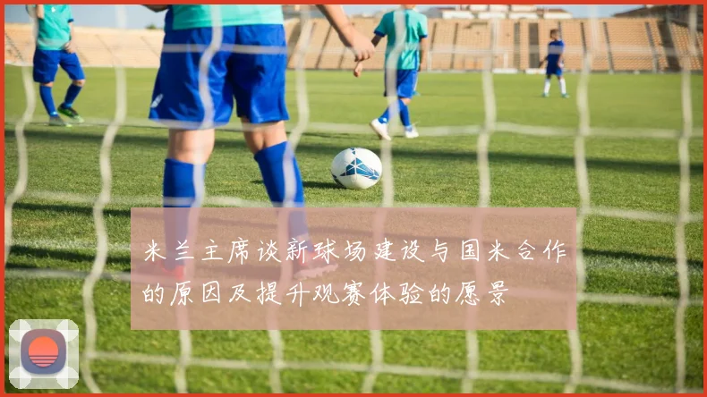 米兰主席谈新球场建设与国米合作的原因及提升观赛体验的愿景