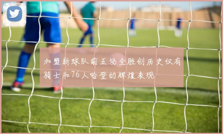 加盟新球队前五场全胜创历史仅有骑士和76人哈登的辉煌表现