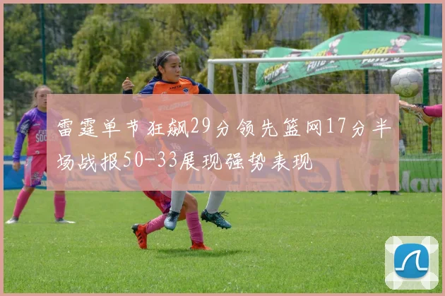雷霆单节狂飙29分领先篮网17分半场战报50-33展现强势表现