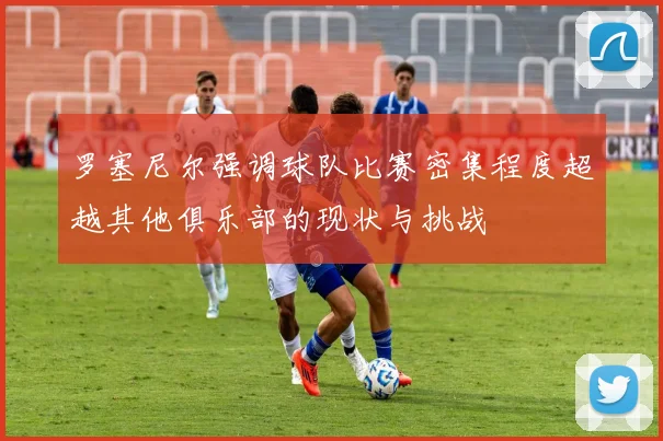 罗塞尼尔强调球队比赛密集程度超越其他俱乐部的现状与挑战