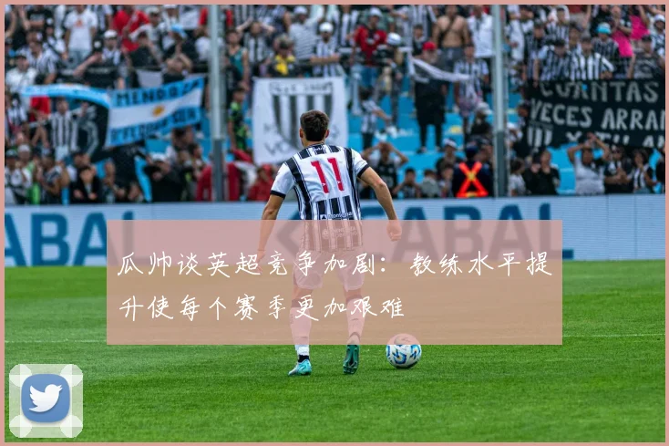 瓜帅谈英超竞争加剧：教练水平提升使每个赛季更加艰难