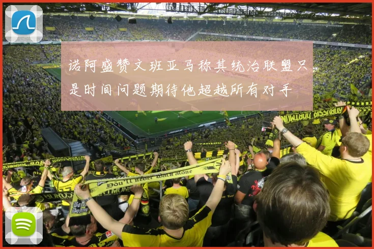 诺阿盛赞文班亚马称其统治联盟只是时间问题期待他超越所有对手