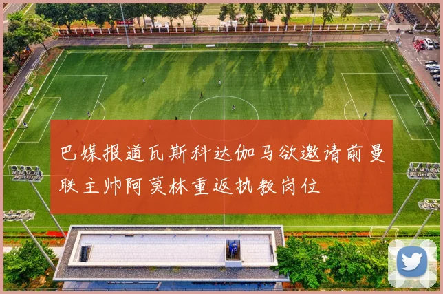 巴媒报道瓦斯科达伽马欲邀请前曼联主帅阿莫林重返执教岗位