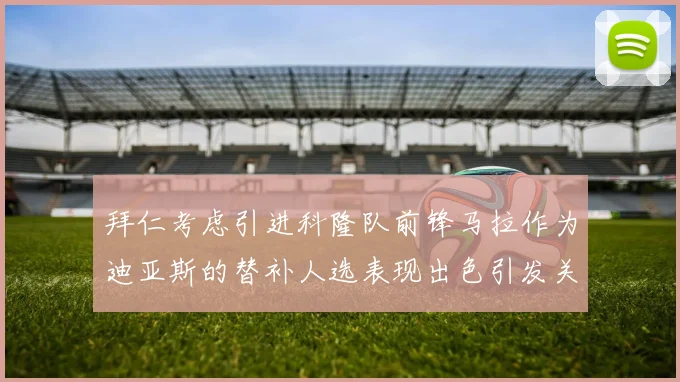 拜仁考虑引进科隆队前锋马拉作为迪亚斯的替补人选表现出色引发关注